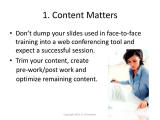 1. Content Matters
• Don’t dump your slides used in face-to-face
training into a web conferencing tool and
expect a successful session.
• Trim your content, create
pre-work/post work and
optimize remaining content.
Copyright 2011 D. Christopher
 