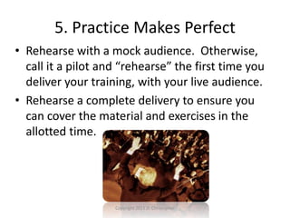 5. Practice Makes Perfect
• Rehearse with a mock audience. Otherwise,
call it a pilot and “rehearse” the first time you
deliver your training, with your live audience.
• Rehearse a complete delivery to ensure you
can cover the material and exercises in the
allotted time.
Copyright 2011 D. Christopher
 