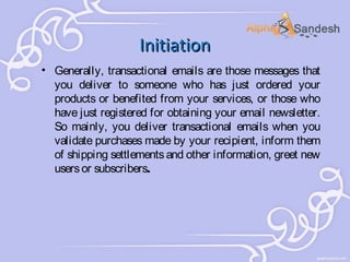 Initiation
• Generally, transactional emails are those messages that
you deliver to someone who has just ordered your
products or benefited from your services, or those who
have just registered for obtaining your email newsletter.
So mainly, you deliver transactional emails when you
validate purchases made by your recipient, inform them
of shipping settlements and other information, greet new
users or subscribers.

 