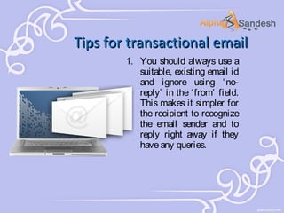 Tips for transactional email
1. You should always use a
suitable, existing email id
and ignore using ‘ noreply’ in the ‘ from’ field.
This makes it simpler for
the recipient to recognize
the email sender and to
reply right away if they
have any queries.

 