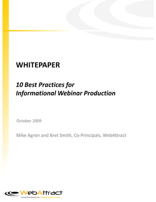 WHITEPAPER

10 Best Practices for
Informational Webinar Production


October 2009


Mike Agron and Bret Smith, Co-Principals, WebAttract




  An End2End Solution for Webinar Demand Creation
 