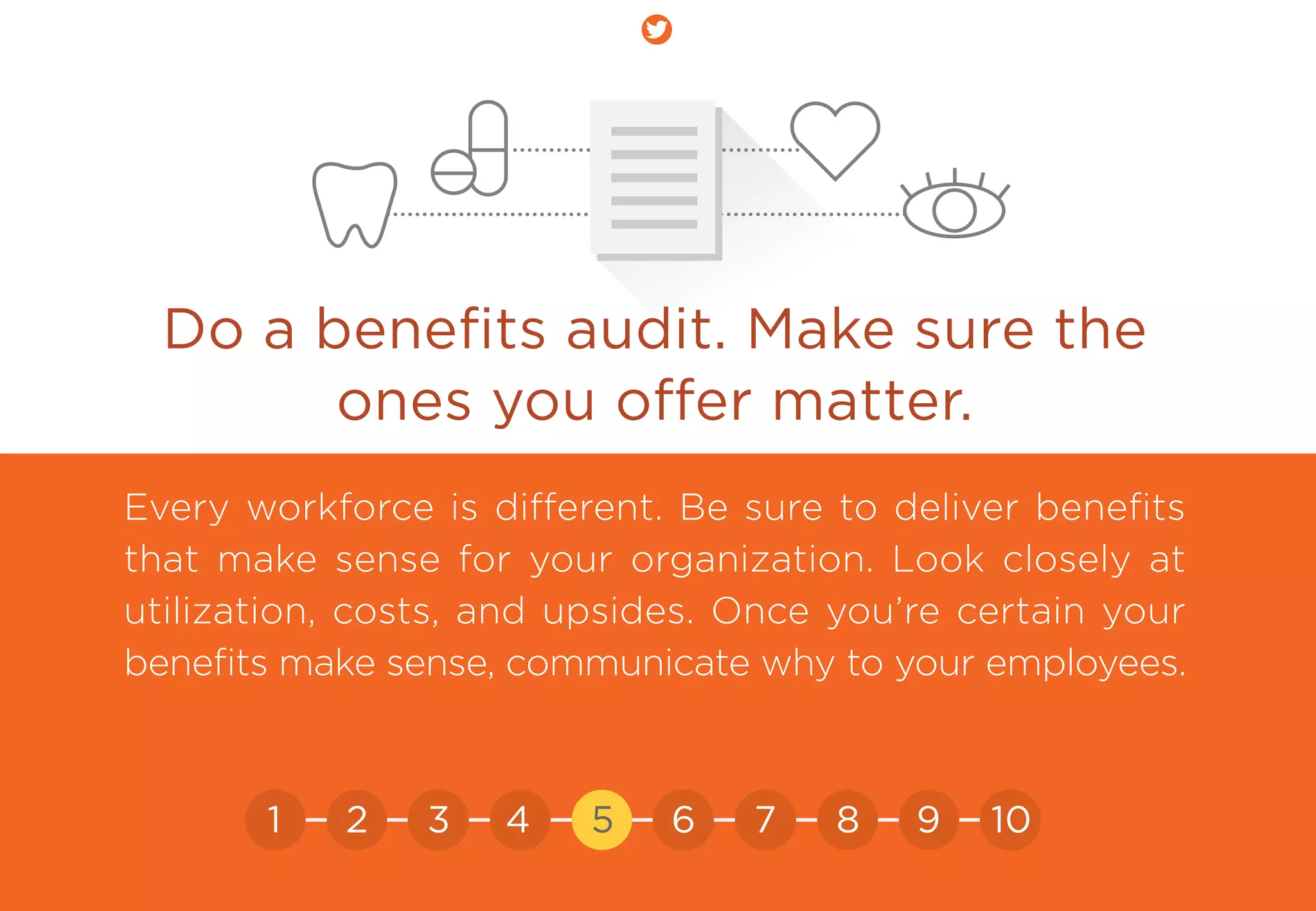 Do a beneﬁts audit. Make sure the
ones you oﬀer matter.
Every workforce is different. Be sure to deliver beneﬁts
that make sense for your organization. Look closely at
utilization, costs, and upsides. Once you’re certain your
beneﬁts make sense, communicate why to your employees.
21 3 4 5 6 7 8 9 10
 