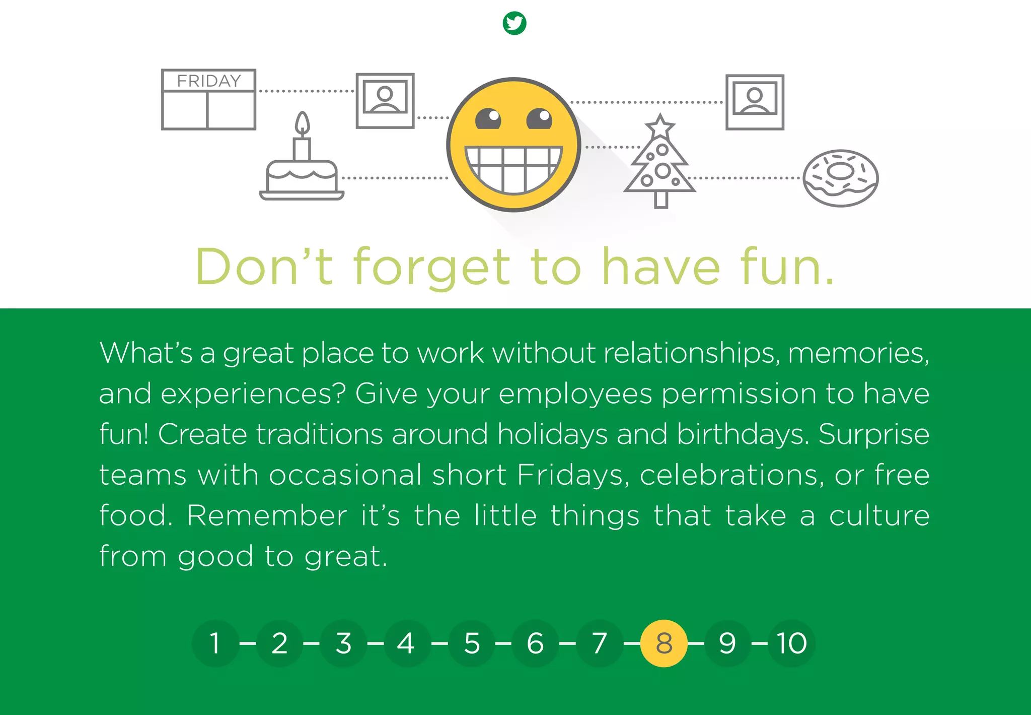 Don’t forget to have fun.
What’s a great place to work without relationships, memories,
and experiences? Give your employees permission to have
fun! Create traditions around holidays and birthdays. Surprise
teams with occasional short Fridays, celebrations, or free
food. Remember it’s the little things that take a culture
from good to great.
FRIDAY
21 3 4 5 6 7 8 9 10
 