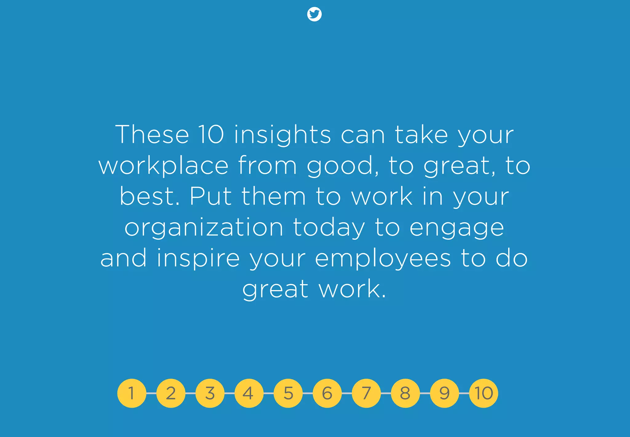 These 10 insights can take your
workplace from good, to great, to
best. Put them to work in your
organization today to engage
and inspire your employees to do
great work.
1 2 3 4 5 7 8 9 106
 