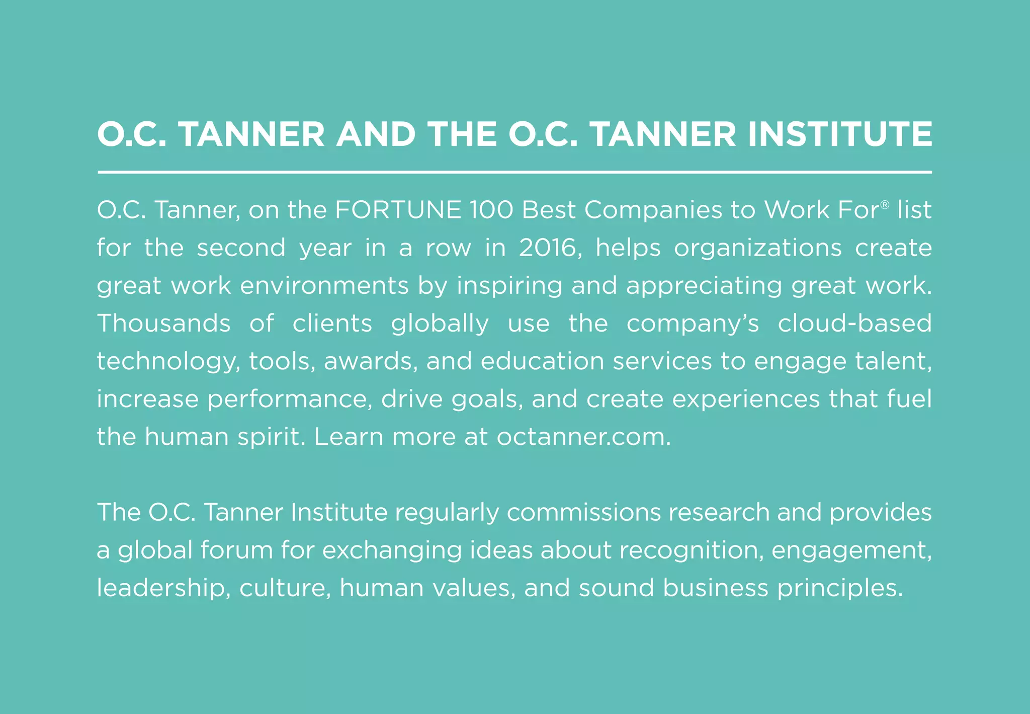 O.C. TANNER AND THE O.C. TANNER INSTITUTE
O.C. Tanner, on the FORTUNE 100 Best Companies to Work For® list
for the second year in a row in 2016, helps organizations create
great work environments by inspiring and appreciating great work.
Thousands of clients globally use the company’s cloud-based
technology, tools, awards, and education services to engage talent,
increase performance, drive goals, and create experiences that fuel
the human spirit. Learn more at octanner.com.
The O.C. Tanner Institute regularly commissions research and provides
a global forum for exchanging ideas about recognition, engagement,
leadership, culture, human values, and sound business principles.
 