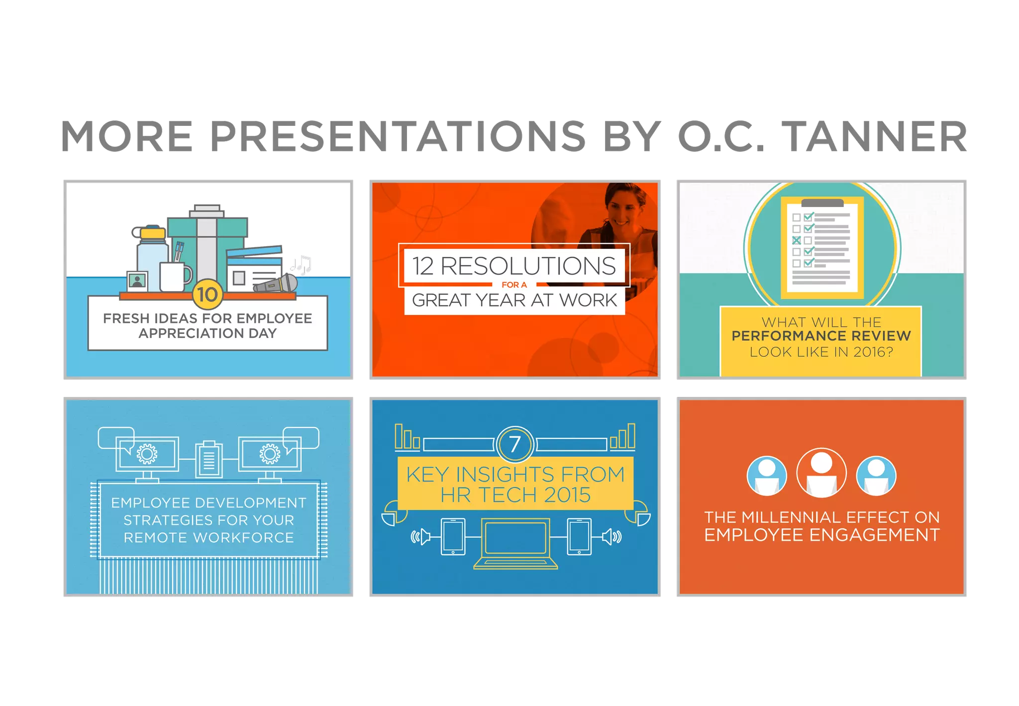 FRESH IDEAS FOR EMPLOYEE
APPRECIATION DAY
10
12 RESOLUTIONS
FOR A
GREAT YEAR AT WORK
WHAT WILL THE
PERFORMANCE REVIEW
LOOK LIKE IN 2016?
EMPLOYEE DEVELOPMENT
STRATEGIES FOR YOUR
REMOTE WORKFORCE
7
KEY INSIGHTS FROM
HR TECH 2015
THE MILLENNIAL EFFECT ON
EMPLOYEE ENGAGEMENT
MORE PRESENTATIONS BY O.C. TANNER
 