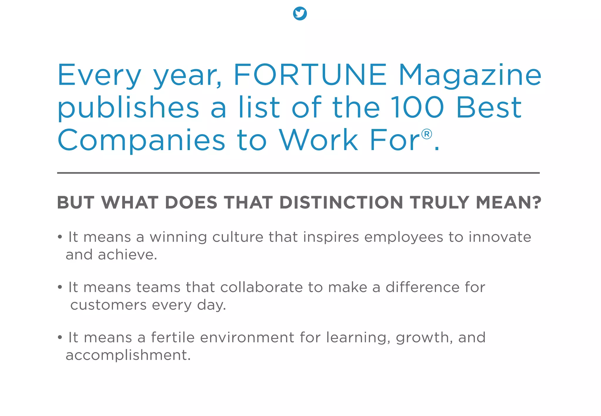 Every year, FORTUNE Magazine
publishes a list of the 100 Best
Companies to Work For®.
BUT WHAT DOES THAT DISTINCTION TRULY MEAN?
• It means a winning culture that inspires employees to innovate
and achieve.
• It means teams that collaborate to make a diﬀerence for
customers every day.
• It means a fertile environment for learning, growth, and
accomplishment.
 
