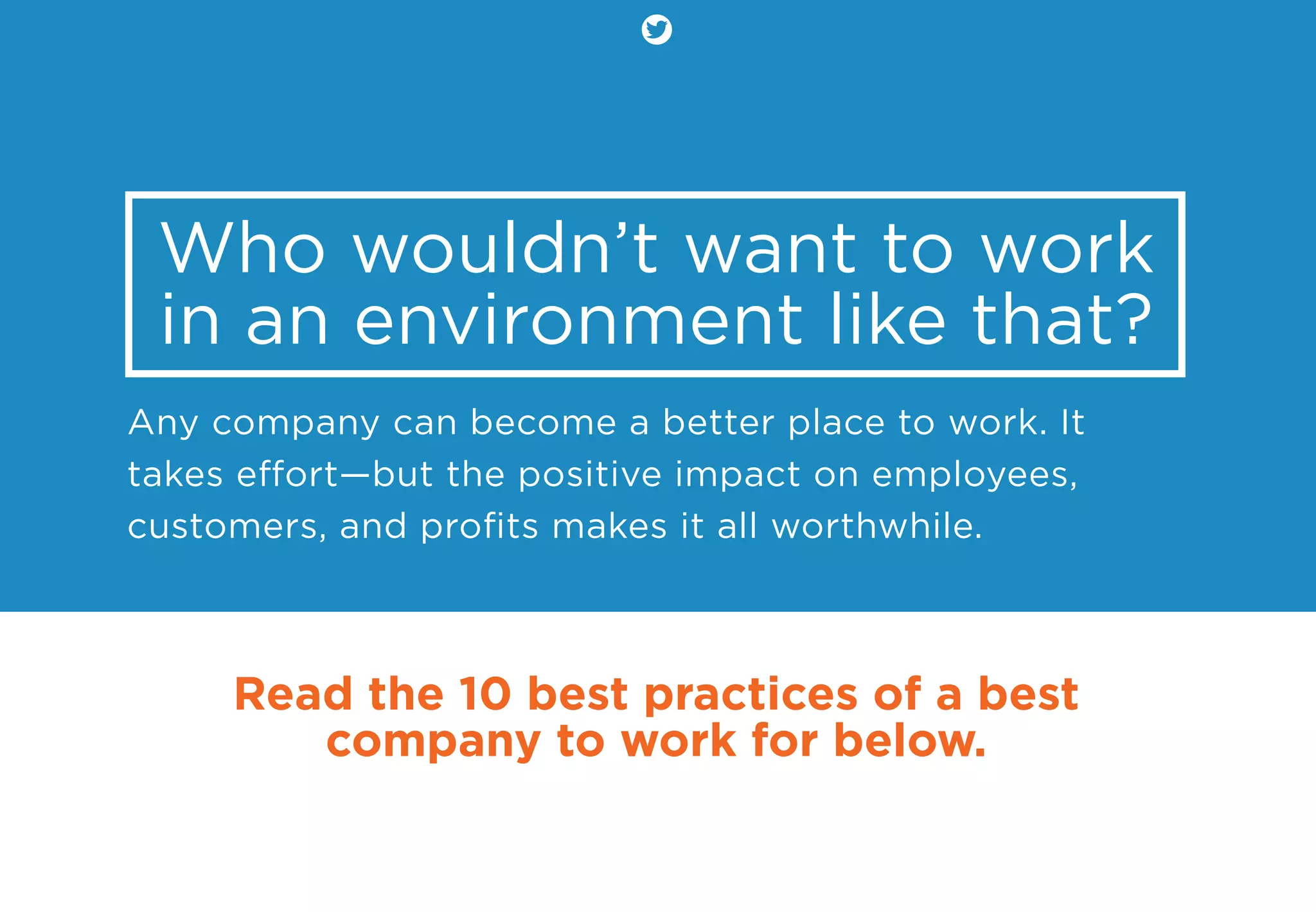 Who wouldn’t want to work
in an environment like that?
Any company can become a better place to work. It
takes eﬀort—but the positive impact on employees,
customers, and proﬁts makes it all worthwhile.
Read the 10 best practices of a best
company to work for below.
 