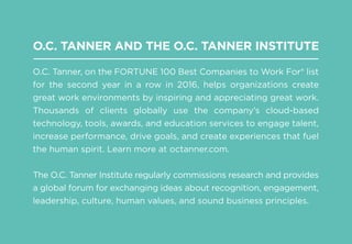 O.C. TANNER AND THE O.C. TANNER INSTITUTE
O.C. Tanner, on the FORTUNE 100 Best Companies to Work For® list
for the second year in a row in 2016, helps organizations create
great work environments by inspiring and appreciating great work.
Thousands of clients globally use the company’s cloud-based
technology, tools, awards, and education services to engage talent,
increase performance, drive goals, and create experiences that fuel
the human spirit. Learn more at octanner.com.
The O.C. Tanner Institute regularly commissions research and provides
a global forum for exchanging ideas about recognition, engagement,
leadership, culture, human values, and sound business principles.
 