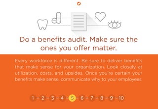 Do a beneﬁts audit. Make sure the
ones you oﬀer matter.
Every workforce is different. Be sure to deliver beneﬁts
that make sense for your organization. Look closely at
utilization, costs, and upsides. Once you’re certain your
beneﬁts make sense, communicate why to your employees.
21 3 4 5 6 7 8 9 10
 