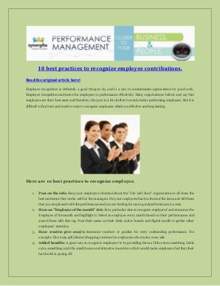 10 best practices to recognize employee contributions.
Read the original article here!
Employee recognition is definitely a good thing to do, and is a way to communicate appreciation for good work.
Employee recognition motivates the employees to performance effectively. Many organizations believe and say that
employees are their best asset and therefore, they put in a lot of effort to retain better performing employees. But it is
difficult to find new and creative ways to recognize employees which are effective and long lasting.
Here are 10 best practices to recognize employee.
1. Pass on the info: Keep your employees informed about the "Job well done". Appreciation is all time, the
best motivator that works well for the managers. Pat your employees back in front of the team and tell them
that you are pleased with the performance and you are looking for more good performances to come.
2. Have an "Employee of the month" slot: Set a particular date to recognize employees' and announce the
Employee of the month and highlight it. Select an employee every month based on their performances and
award them with this tag. Post their name on their desk, notice boards and digital scrolls to gather other
employees' attention.
3. Have creative give away’s: Announce vouchers or goodies for every outstanding performance. For
example: Give away gift/dinner/shopping vouchers for employees who crack a cross sale.
4. Added benefits: A great way to recognize employees' is by providing them a little extra something. Little
extra something could be small bonus and attractive incentives which would make employees feel that their
hard work is paying off.
 