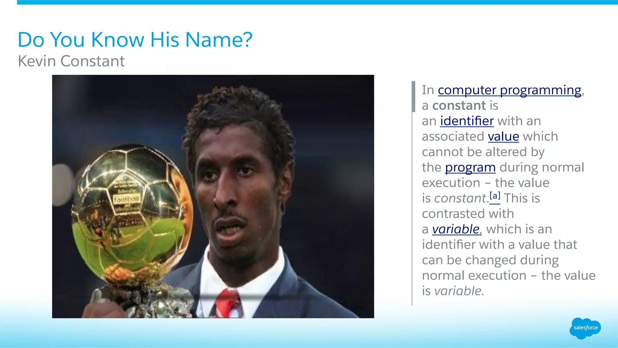 Do You Know His Name?
​ In computer programming,
a constant is
an identiﬁer with an
associated value which
cannot be altered by
the program during normal
execution – the value
is constant.[a] This is
contrasted with
a variable, which is an
identiﬁer with a value that
can be changed during
normal execution – the value
is variable.
​ Kevin Constant
 
