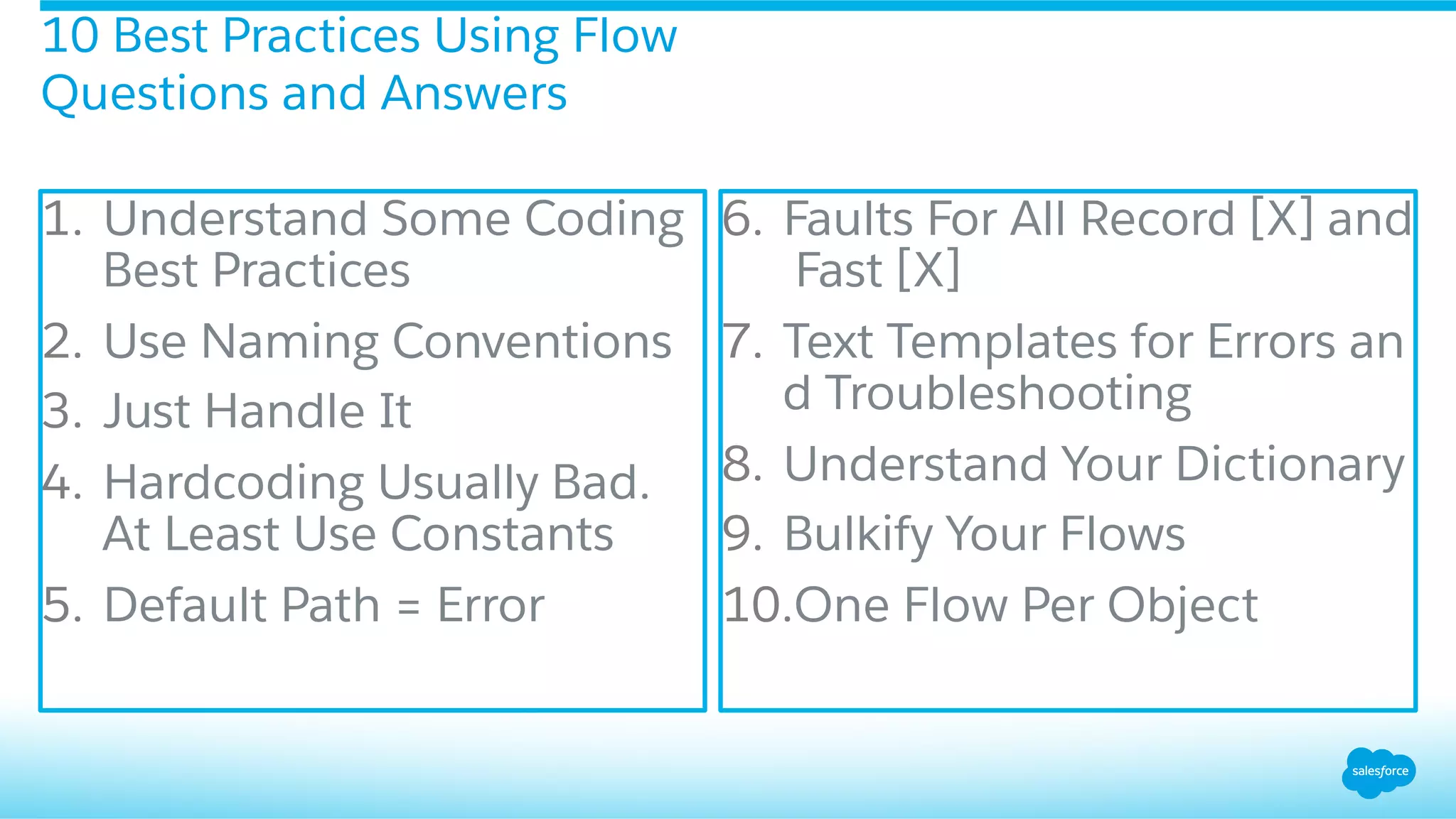 1.  Understand Some Coding
Best Practices
2.  Use Naming Conventions
3.  Just Handle It
4.  Hardcoding Usually Bad.
At Least Use Constants
5.  Default Path = Error
6.  Faults For All Record [X] and
Fast [X]
7.  Text Templates for Errors an
d Troubleshooting
8.  Understand Your Dictionary
9.  Bulkify Your Flows
10. One Flow Per Object
10 Best Practices Using Flow
Questions and Answers
 