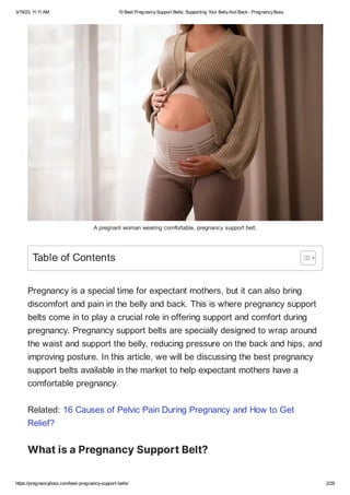 3/19/23, 11:11 AM 10 Best PregnancySupport Belts: Supporting Your BellyAnd Back- PregnancyBoss
https://pregnancyboss.com/best-pregnancy-support-belts/ 2/29
A pregnant woman wearing comfortable, pregnancy support belt.
Pregnancy is a special time for expectant mothers, but it can also bring
discomfort and pain in the belly and back. This is where pregnancy support
belts come in to play a crucial role in offering support and comfort during
pregnancy. Pregnancy support belts are specially designed to wrap around
the waist and support the belly, reducing pressure on the back and hips, and
improving posture. In this article, we will be discussing the best pregnancy
support belts available in the market to help expectant mothers have a
comfortable pregnancy.
Related: 16 Causes of Pelvic Pain During Pregnancy and How to Get
Relief?
WhatisaPregnancySupportBelt?
Table of Contents
 