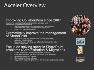 Improving Collaboration since 2007
Mission: To enable enterprises to simplify, optimize, and
secure their collaborative platforms
            Delivered award-winning administration and migration
            software since 1994, for SharePoint since 2007
            Over 2,000 global customers

Dramatically improve the management
of SharePoint
           Innovative products that improve security, scalability,
           reliability, “deployability”
           Making IT more effective and efficient and lower the total
           cost of ownership

Focus on solving specific SharePoint
problems (Administration & Migration)
           Coach enterprises on SharePoint best practices
           Give administrators the most innovative tools available
           Anticipate customers’ needs
           Deliver best of breed offerings
           Stay in lock step with SharePoint development and market trends
 