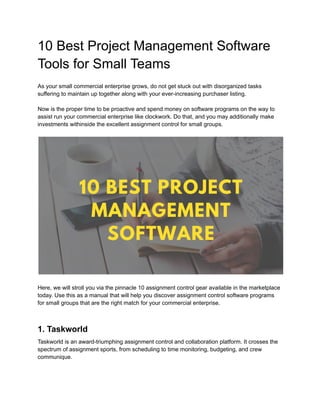 10 Best Project Management Software
Tools for Small Teams
As your small commercial enterprise grows, do not get stuck out with disorganized tasks
suffering to maintain up together along with your ever-increasing purchaser listing.
Now is the proper time to be proactive and spend money on software programs on the way to
assist run your commercial enterprise like clockwork. Do that, and you may additionally make
investments withinside the excellent assignment control for small groups.
Here, we will stroll you via the pinnacle 10 assignment control gear available in the marketplace
today. Use this as a manual that will help you discover assignment control software programs
for small groups that are the right match for your commercial enterprise.
1. Taskworld
Taskworld is an award-triumphing assignment control and collaboration platform. It crosses the
spectrum of assignment sports, from scheduling to time monitoring, budgeting, and crew
communique.
 