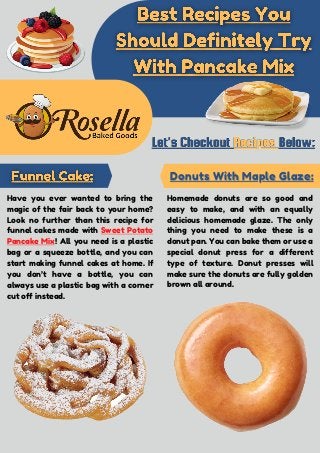 Have you ever wanted to bring the
magic of the fair back to your home?
Look no further than this recipe for
funnel cakes made with Sweet Potato
Pancake Mix! All you need is a plastic
bag or a squeeze bottle, and you can
start making funnel cakes at home. If
you don’t have a bottle, you can
always use a plastic bag with a corner
cut off instead.
Donuts With Maple Glaze:
Donuts With Maple Glaze:
Homemade donuts are so good and
easy to make, and with an equally
delicious homemade glaze. The only
thing you need to make these is a
donut pan. You can bake them or use a
special donut press for a different
type of texture. Donut presses will
make sure the donuts are fully golden
brown all around.
 