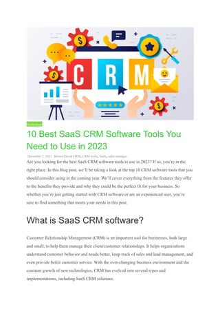 Technology
10 Best SaaS CRM Software Tools You
Need to Use in 2023
December 7, 2022 Brown David CRM, CRM tools, SaaS, sales manager
Are you looking for the best SaaS CRM software tools to use in 2023? If so, you’re in the
right place. In this blog post, we’ll be taking a look at the top 10 CRM software tools that you
should consider using in the coming year. We’ll cover everything from the features they offer
to the benefits they provide and why they could be the perfect fit for your business. So
whether you’re just getting started with CRM software or are an experienced user, you’re
sure to find something that meets your needs in this post.
What is SaaS CRM software?
Customer Relationship Management (CRM) is an important tool for businesses, both large
and small, to help them manage their client/customer relationships. It helps organizations
understand customer behavior and needs better, keep track of sales and lead management, and
even provide better customer service. With the ever-changing business environment and the
constant growth of new technologies, CRM has evolved into several types and
implementations, including SaaS CRM solutions.
 