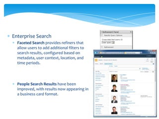 Enterprise Search
  Faceted Search provides refiners that
  allow users to add additional filters to
  search results, configured based on
  metadata, user context, location, and
  time periods.




  People Search Results have been
  improved, with results now appearing in
  a business card format.
 