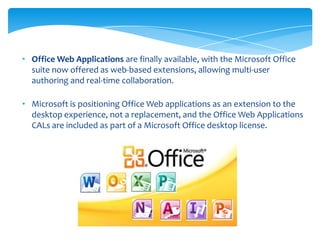• Office Web Applications are finally available, with the Microsoft Office
  suite now offered as web-based extensions, allowing multi-user
  authoring and real-time collaboration.

• Microsoft is positioning Office Web applications as an extension to the
  desktop experience, not a replacement, and the Office Web Applications
  CALs are included as part of a Microsoft Office desktop license.
 