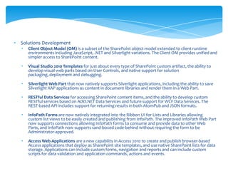 •   Solutions Development
    •   Client Object Model (OM) is a subset of the SharePoint object model extended to client runtime
        environments including JavaScript, .NET and Silverlight variations. The Client OM provides unified and
        simpler access to SharePoint content.

    •   Visual Studio 2010 Templates for just about every type of SharePoint custom artifact, the ability to
        develop visual web parts based on User Controls, and native support for solution
        packaging, deployment and debugging.

    •   Silverlight Web Part that now natively supports Silverlight applications, including the ability to save
        Silverlight XAP applications as content in document libraries and render them in a Web Part.

    •   RESTful Data Services for accessing SharePoint content items, and the ability to develop custom
        RESTful services based on ADO.NET Data Services and future support for WCF Data Services. The
        REST-based API includes support for returning results in both AtomPub and JSON formats.

    •   InfoPath Forms are now natively integrated into the Ribbon UI for Lists and Libraries allowing
        custom list views to be easily created and publishing from InfoPath. The improved InfoPath Web Part
        now supports connections allowing InfoPath forms to consume and provide data to other Web
        Parts, and InfoPath now supports sand-boxed code-behind without requiring the form to be
        Administrator-approved.

    •   Access Web Applications are a new capability in Access 2010 to create and publish browser-based
        Access applications that deploy as SharePoint site templates, and use native SharePoint lists for data
        storage. Applications can include custom forms, navigation and reports and can include custom
        scripts for data validation and application commands, actions and events.
 