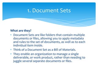 1. Document Sets


What are they?
• Document Sets are like folders that contain multiple
  documents or files, allowing you to apply metadata
  and rules to the set of documents, as well as to each
  individual item inside.
• Think of a Document Set as a Bill of Materials.
• They enable an organization to manage a single
  deliverable, or work product, rather than needing to
  juggle several separate documents or files.
 