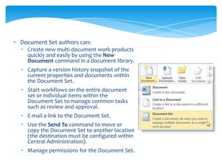 • Document Set authors can:
  • Create new multi-document work products
    quickly and easily by using the New
    Document command in a document library.
  • Capture a version history snapshot of the
    current properties and documents within
    the Document Set.
  • Start workflows on the entire document
    set or individual items within the
    Document Set to manage common tasks
    such as review and approval.
  • E-mail a link to the Document Set.
  • Use the Send To command to move or
    copy the Document Set to another location
    (the destination must be configured within
    Central Administration).
  • Manage permissions for the Document Set.
 