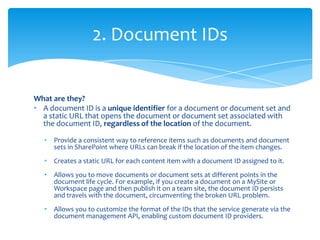 2. Document IDs


What are they?
• A document ID is a unique identifier for a document or document set and
  a static URL that opens the document or document set associated with
  the document ID, regardless of the location of the document.

   •   Provide a consistent way to reference items such as documents and document
       sets in SharePoint where URLs can break if the location of the item changes.
   •   Creates a static URL for each content item with a document ID assigned to it.
   •   Allows you to move documents or document sets at different points in the
       document life cycle. For example, if you create a document on a MySite or
       Workspace page and then publish it on a team site, the document ID persists
       and travels with the document, circumventing the broken URL problem.
   •   Allows you to customize the format of the IDs that the service generate via the
       document management API, enabling custom document ID providers.
 
