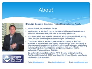 About

Christian Buckley, Director of Product Evangelism at Axceler

• Microsoft MVP for SharePoint Server
• Most recently at Microsoft, part of the Microsoft Managed Services team
  (now Office365-Dedicated) and then Advertising Operations
• Prior to Microsoft, was a senior consultant, working in the software, supply
  chain, and grid technology spaces focusing on collaboration
• Co-founded and sold a collaboration software company to Rational
  Software. At another startup (E2open), helped design, build, and deploy a
  SharePoint-like collaboration platform (Collaboration Manager), onboarding
  numerous high-tech manufacturing companies, including Hitachi,
  Matsushita (Panasonic), and Seagate
• Co-authored „Microsoft SharePoint 2010: Creating and Implementing
  Real-World Projects‟ link (MS Press, March 2012) and 3 books on software
  configuration management.

•   Twitter: @buckleyplanet   Blog: buckleyplanet.com   Email: cbuck@axceler.com
 
