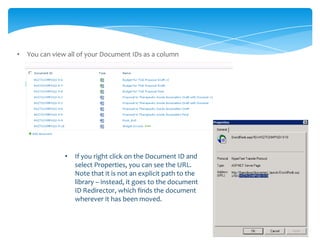 •   You can view all of your Document IDs as a column




                •   If you right click on the Document ID and
                    select Properties, you can see the URL.
                    Note that it is not an explicit path to the
                    library – instead, it goes to the document
                    ID Redirector, which finds the document
                    wherever it has been moved.
 