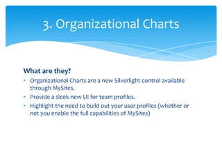 3. Organizational Charts


What are they?
• Organizational Charts are a new Silverlight control available
  through MySites.
• Provide a sleek new UI for team profiles.
• Highlight the need to build out your user profiles (whether or
  not you enable the full capabilities of MySites)
 