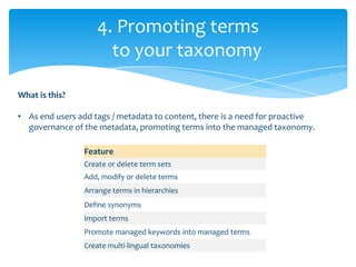 4. Promoting terms
                      to your taxonomy

What is this?

• As end users add tags / metadata to content, there is a need for proactive
  governance of the metadata, promoting terms into the managed taxonomy.

                Feature
                Create or delete term sets
                Add, modify or delete terms
                Arrange terms in hierarchies
                Define synonyms
                Import terms
                Promote managed keywords into managed terms
                Create multi-lingual taxonomies
 