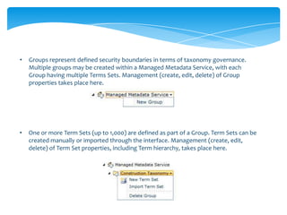 •   Groups represent defined security boundaries in terms of taxonomy governance.
    Multiple groups may be created within a Managed Metadata Service, with each
    Group having multiple Terms Sets. Management (create, edit, delete) of Group
    properties takes place here.




•   One or more Term Sets (up to 1,000) are defined as part of a Group. Term Sets can be
    created manually or imported through the interface. Management (create, edit,
    delete) of Term Set properties, including Term hierarchy, takes place here.
 