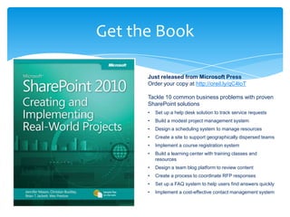 Get the Book

      Just released from Microsoft Press
      Order your copy at http://oreil.ly/qC4loT

      Tackle 10 common business problems with proven
      SharePoint solutions
      •   Set up a help desk solution to track service requests
      •   Build a modest project management system
      •   Design a scheduling system to manage resources
      •   Create a site to support geographically dispersed teams
      •   Implement a course registration system
      •   Build a learning center with training classes and
          resources
      •   Design a team blog platform to review content
      •   Create a process to coordinate RFP responses
      •   Set up a FAQ system to help users find answers quickly
      •   Implement a cost-effective contact management system
 