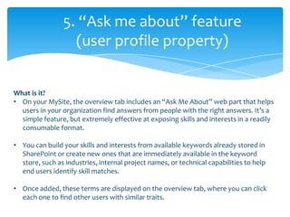 5. “Ask me about” feature
                  (user profile property)


What is it?
• On your MySite, the overview tab includes an “Ask Me About” web part that helps
  users in your organization find answers from people with the right answers. It’s a
  simple feature, but extremely effective at exposing skills and interests in a readily
  consumable format.

• You can build your skills and interests from available keywords already stored in
  SharePoint or create new ones that are immediately available in the keyword
  store, such as industries, internal project names, or technical capabilities to help
  end users identify skill matches.

• Once added, these terms are displayed on the overview tab, where you can click
  each one to find other users with similar traits.
 