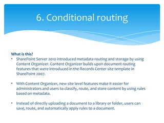 6. Conditional routing


What is this?
• SharePoint Server 2010 introduced metadata routing and storage by using
  Content Organizer. Content Organizer builds upon document routing
  features that were introduced in the Records Center site template in
  SharePoint 2007.

• With Content Organizer, new site level features make it easier for
  administrators and users to classify, route, and store content by using rules
  based on metadata.

• Instead of directly uploading a document to a library or folder, users can
  save, route, and automatically apply rules to a document.
 
