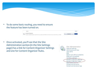 • To do some basic routing, you need to ensure
  the feature has been turned on.




• Once activated, you'll see that the Site
  Administration section (in the Site Settings
  page) has a link for Content Organizer Settings
  and one for Content Organizer Rules.
 