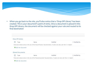 •   When you go back to the site, you'll also notice that a 'Drop Off Library' has been
    created. This is your document's point of entry. Once a document is placed in this
    Drop Off Library, the document will be checked against your rule and routed to its
    final destination
 