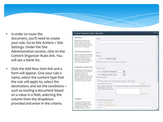 •   In order to route the
    document, you’ll need to create
    your rule. Go to Site Actions > Site
    Settings. Under the Site
    Administration section, click on the
    Content Organizer Rules link. You
    will see a blank list.

•   Click the Add New Item link and a
    form will appear. Give your rule a
    name, select the content type that
    the rule will apply to, select the
    destination, and set the conditions –
    such as routing a document based
    on a value in a field, selecting the
    column from the dropdown
    provided and enter in the criteria.
 