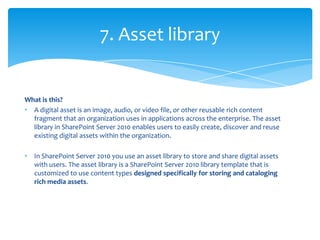 7. Asset library


What is this?
• A digital asset is an image, audio, or video file, or other reusable rich content
  fragment that an organization uses in applications across the enterprise. The asset
  library in SharePoint Server 2010 enables users to easily create, discover and reuse
  existing digital assets within the organization.

•   In SharePoint Server 2010 you use an asset library to store and share digital assets
    with users. The asset library is a SharePoint Server 2010 library template that is
    customized to use content types designed specifically for storing and cataloging
    rich media assets.
 