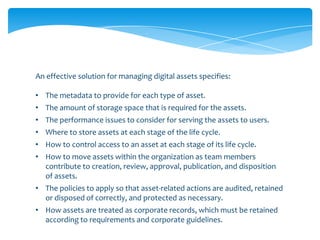 An effective solution for managing digital assets specifies:

• The metadata to provide for each type of asset.
• The amount of storage space that is required for the assets.
• The performance issues to consider for serving the assets to users.
• Where to store assets at each stage of the life cycle.
• How to control access to an asset at each stage of its life cycle.
• How to move assets within the organization as team members
  contribute to creation, review, approval, publication, and disposition
  of assets.
• The policies to apply so that asset-related actions are audited, retained
  or disposed of correctly, and protected as necessary.
• How assets are treated as corporate records, which must be retained
  according to requirements and corporate guidelines.
 