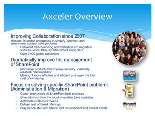 Axceler Overview
Improving Collaboration since 2007
Mission: To enable enterprises to simplify, optimize, and
secure their collaborative platforms
       Delivered award-winning administration and migration
       software since 1994, for SharePoint since 2007
       Over 2,000 global customers

Dramatically improve the management
of SharePoint
       Innovative products that improve security, scalability,
       reliability, “deployability”
       Making IT more effective and efficient and lower the total
       cost of ownership

Focus on solving specific SharePoint problems
(Administration & Migration)
       Coach enterprises on SharePoint best practices
       Give administrators the most innovative tools available
       Anticipate customers‟ needs
       Deliver best of breed offerings
       Stay in lock step with SharePoint development and market trends
 