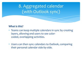 8. Aggregated calendar
          (with Outlook sync)


What is this?
• Teams can keep multiple calendars in sync by creating
  layers, allowing end users to see color-
  coded, overlapping activities.

• Users can then sync calendars to Outlook, comparing
  their personal calendar side-by-side.
 