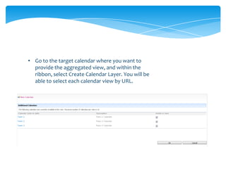 • Go to the target calendar where you want to
  provide the aggregated view, and within the
  ribbon, select Create Calendar Layer. You will be
  able to select each calendar view by URL.
 