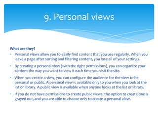9. Personal views


What are they?
• Personal views allow you to easily find content that you use regularly. When you
  leave a page after sorting and filtering content, you lose all of your settings.
• By creating a personal view (with the right permissions), you can organize your
  content the way you want to view it each time you visit the site.
• When you create a view, you can configure the audience for the view to be
  personal or public. A personal view is available only to you when you look at the
  list or library. A public view is available when anyone looks at the list or library.
• If you do not have permissions to create public views, the option to create one is
  grayed out, and you are able to choose only to create a personal view.
 