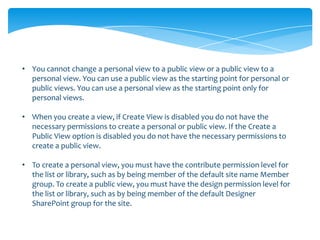 • You cannot change a personal view to a public view or a public view to a
  personal view. You can use a public view as the starting point for personal or
  public views. You can use a personal view as the starting point only for
  personal views.

• When you create a view, if Create View is disabled you do not have the
  necessary permissions to create a personal or public view. If the Create a
  Public View option is disabled you do not have the necessary permissions to
  create a public view.

• To create a personal view, you must have the contribute permission level for
  the list or library, such as by being member of the default site name Member
  group. To create a public view, you must have the design permission level for
  the list or library, such as by being member of the default Designer
  SharePoint group for the site.
 