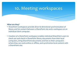10. Meeting workspaces


What are they?
• SharePoint workspaces provide direct bi-directional synchronization of
  library and list content between a SharePoint site and a workspace on an
  individual client computer.

• Creation of a SharePoint workspace enables individual SharePoint users to
  check out and check in SharePoint library documents from their local
  computers, bring SharePoint documents and lists to their computers
  where they can work online or offline, and synchronize local content with
  a SharePoint site.
 