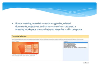 • If your meeting materials — such as agendas, related
  documents, objectives, and tasks — are often scattered, a
  Meeting Workspace site can help you keep them all in one place.
 