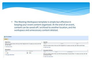 • The Meeting Workspace template is simple but effective in
  keeping your event content organized. At the end of an event,
  content can be saved off / archived to another location, and the
  workspace and unnecessary content deleted.
 