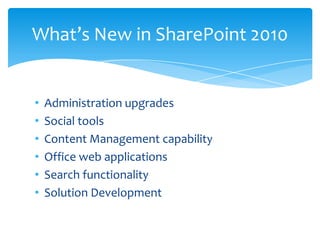 What’s New in SharePoint 2010


•   Administration upgrades
•   Social tools
•   Content Management capability
•   Office web applications
•   Search functionality
•   Solution Development
 